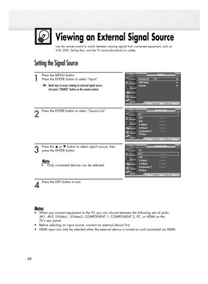 Page 46Viewing an External Signal Source
Use the remote control to switch between viewing signals from connected equipment, such as
VCR, DVD, Set-Top Box, and the TV source (broadcast or cable).
46
Setting the Signal Source
1
Press the MENU button. 
Press the ENTER button to select “Input”.
2
Press the ENTER button to select “Source List”.
3
Press the or button to select signal source, then
press the ENTER button.
Note• Only connected devices can be selected.
4 
Press the EXIT button to exit.
Notes
• When you...