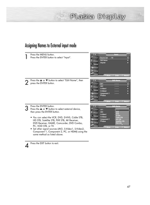 Page 4747
Assigning Names to External input mode
1
Press the MENU button.
Press the ENTER button to select “Input”.
2
Press the or button to select “Edit Name”, then
press the ENTER button.
3
Press the ENTER button.
Press the or button to select external device, 
then press the ENTER button. 
•  You can select the VCR, DVD, D-VHS, Cable STB, 
HD STB, Satellite STB, PVR STB, AV Receiver, 
DVD Receiver, GAME, Camcorder, DVD Combo, 
PC, VOD STB, or TV. 
•  Set other signal sources (AV2, S-Video1, S-Video2,...