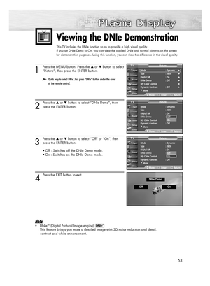 Page 5353
Viewing the DNIe Demonstration 
This TV includes the DNIe function so as to provide a high visual quality.
If you set DNIe Demo to On, you can view the applied DNIe and normal pictures on the screen  
for demonstration purposes. Using this function, you can view the difference in the visual quality.
1
Press the MENU button. Press the or button to select
“Picture”, then press the ENTER button.
2
Press the or button to select “DNIe Demo”, then
press the ENTER button. 
3
Press the or button to...