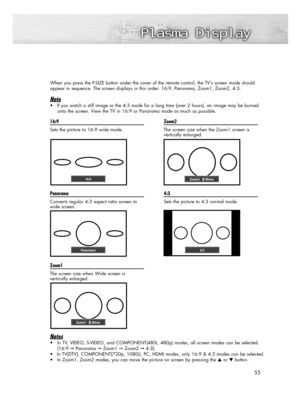 Page 55When you press the P.SIZE button under the cover of the remote control, the TV’s screen mode should 
appear in sequence. The screen displays in this order: 16:9, Panorama, Zoom1, Zoom2, 4:3.
Note
• If you watch a still image or the 4:3 mode for a long time (over 2 hours), an image may be burned
onto the screen. View the TV in 16:9 or Panorama mode as much as possible.
55 16:9
Sets the picture to 16:9 wide mode
.
Panorama
Converts regular 4:3 aspect ratio screen to
wide screen.
Zoom1
The screen size when...