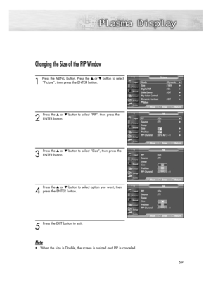 Page 5959
Changing the Size of the PIP Window
1 
Press the MENU button. Press the or button to select
“Picture”, then press the ENTER button. 
2
Press the or button to select “PIP”, then press the
ENTER button.
3
Press the or button to select “Size”, then press the
ENTER button.
4
Press the or button to select option you want, then
press the ENTER button.
5
Press the EXIT button to exit.
Note
• When the size is Double, the screen is resized and PIP is canceled.
PIP : On
Source : TV
Swap
Size : 
Position...