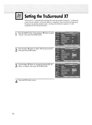 Page 7070
1 
Press the MENU button. Press the or button to select
“Sound”, then press the ENTER button.
2
Press the or button to select “SRS TruSurround XT”,
then press the ENTER button.
3
Press the or button to change the setting (Off, 3D
Mono, or Stereo), then press the ENTER button.
4 
Press the EXIT button to exit.
Setting the TruSurround XT
TruSurround XT is a patented SRS technology that solves the problem of playing 5.1 multichannel
content over two speakers. TruSurround delivers a compelling,...