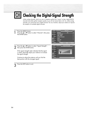 Page 8484
Checking the Digital-Signal Strength
Unlike analog channels, which can vary in reception quality from “snowy” to clear, digital (HDTV)
channels have either perfect reception quality or you will not receive them at all. So, unlike analog
channels, you cannot fine tune a digital channel. You can, however, adjust your antenna to improve
the reception of available digital channels.
1
Press the MENU button.
Press the or button to select “Channel”, then press 
the ENTER button. 
2
Press the or button to...