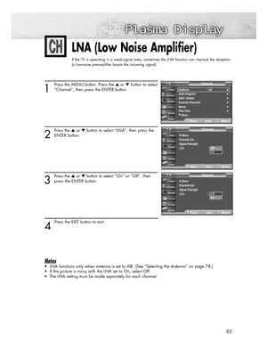 Page 8585
LNA (Low Noise Amplifier)
If the TV is operating in a weak-signal area, sometimes the LNA function can improve the reception
(a low-noise preamplifier boosts the incoming signal).
1
Press the MENU button. Press the or button to select
“Channel”, then press the ENTER button.
2
Press the or button to select “LNA”, then press the
ENTER button.
3
Press the or button to select “On” or “Off”, then
press the ENTER button.
4 
Press the EXIT button to exit.
Notes
• LNA functions only when antenna is set...