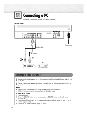 Page 8888
Connecting a PC
Connection to a Macintosh computer may require an adapter.
Audio cable
PC cable
TV Rear Panel
Connecting a PC (15p D-SUB) to the TV
Connect a PC cable between the PC Output jack on the PC and the RGB input jack (PC IN)
on the TV.
Connect a Audio cable between the Audio jack on the PC and the Audio input jacks (PC AUDIO IN)
on the TV.
Notes
• Please be sure to match the color coded input terminals and cable jacks.
• A PC will not operate when connected with a HDMI/DVI cable.
To watch...