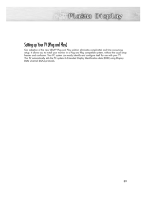 Page 8989 89
Setting up Your TV (Plug and Play)
Our adoption of the new VESAPlug and Play solution eliminates complicated and time consuming
setup. It allows you to install your monitor in a Plug and Play compatible system, without the usual setup
hassles and confusion. Your PC system can easily identify and configure itself for use with your TV. 
This TV automatically tells the PC system its Extended Display Identification data (EDID) using Display
Data Channel (DDC) protocols.  
BN68-00825N-01Eng_(086~119)...