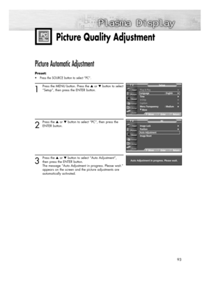 Page 9393
Plug & Play√Language : English√Time√V-Chip√Caption√Menu Transparency : Medium√
†More
SetupTV
MoveEnterReturn
Picture Quality Adjustment
Picture Automatic Adjustment 
Preset: 
• Press the SOURCE button to select “PC”.
1
Press the MENU button. Press the or button to select
“Setup”, then press the ENTER button.
2
Press the or button to select “PC”, then press the
ENTER button.
3
Press the or button to select “Auto Adjustment”,
then press the ENTER button.
The message “Auto Adjustment in progress....