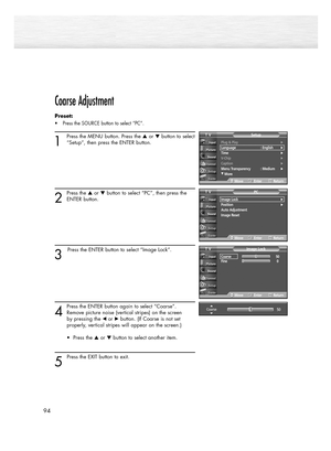 Page 94Coarse Adjustment
Preset: 
• Press the SOURCE button to select “PC”.
1
Press the MENU button. Press the or button to select
“Setup”, then press the ENTER button.
2
Press the or button to select “PC”, then press the
ENTER button.
3
Press the ENTER button to select “Image Lock”.
4
Press the ENTER button again to select “Coarse”.
Remove picture noise (vertical stripes) on the screen 
by pressing the œ or√button. (If Coarse is not set 
properly, vertical stripes will appear on the screen.)
• Press the...