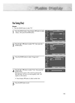 Page 95Fine Tuning (Fine)
Preset: 
• Press the SOURCE button to select “PC”.
1
Press the MENU button. Press the or button to select
“Setup”, then press the ENTER button.
2
Press the or button to select “PC”, then press the
ENTER button.
3
Press the ENTER button to select “Image Lock”.
4
Press the or button to select “Fine”, then press the
ENTER button.  
Remove picture noise on the screen by pressing the 
œ or√button. (If Fine is not set properly, noise  will 
appear on the screen.)
• Press the or...