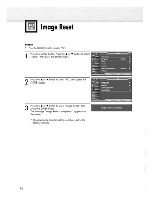 Page 9696
Image Reset
Preset: 
• Press the SOURCE button to select “PC”.
1
Press the MENU button. Press the or button to select
“Setup”, then press the ENTER button.
2
Press the or button to select “PC”, then press the
ENTER button.
3
Press the or button to select “Image Reset”, then
press the ENTER button.
The message “Image Reset is completed.” appears on 
the screen.
•  The previously adjusted settings will be reset to the 
factory defaults.
Image Lock√Position√Auto Adjustment
Image Reset
PCTV...