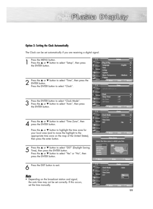 Page 9999
Option 2: Setting the Clock Automatically
The Clock can be set automatically if you are receiving a digital signal.
1
Press the MENU button.
Press the or button to select “Setup”, then press 
the ENTER button.
2
Press the or button to select “Time”, then press the
ENTER button.
Press the ENTER button to select “Clock”.
3
Press the ENTER button to select “Clock Mode”.
Press the or button to select “Auto”, then press 
the ENTER button.
4
Press the or button to select “Time Zone”, then
press the...