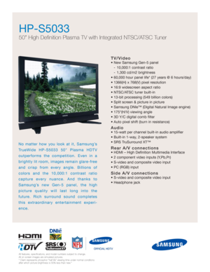 Page 1TV/Video
• New Samsung Gen-5 panel 
- 10,000:1 contrast ratio
- 1,300 cd/m2 brightness
• 60,000 hour panel life* (27 years @ 6 hours/day)
• 1366(H) x 768(V) pixel resolution
• 16:9 widescreen aspect ratio
• NTSC/ATSC tuner built-in
• 13-bit processing (549 billion colors)
• Split screen & picture in picture
• Samsung DNIe™ (Digital Natural Image engine)
• 175°(H/V) viewing angle
• 3D Y/C digital comb filter
• Auto pixel shift (burn in resistance)
Audio
• 15-watt per channel built-in audio amplifier 
•...