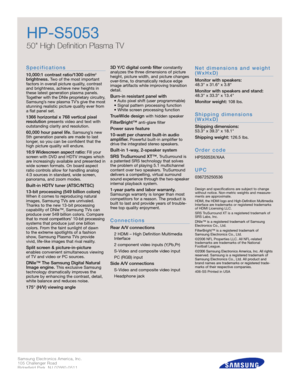 Page 2Samsung Electronics America, Inc.
105 Challenger Road
Ridgefield Park, NJ 07660-0511
Tel (201) 229-4000 • 1-800-SAMSUNG
w w w. s a m s u n g . c o m
HP-S5053
50 High Definition Plasma TV
S p e c i f i c a t i o n s
10,000:1 contrast ratio/1300 cd/m
2
brightness.Two of the most important
factors in overall picture quality, contrast
and brightness, achieve new heights in
these latest generation plasma panels.
Together with the DNIe proprietary circ u i t r y,
S a m s u n g ’s new plasma TV’s give the most...
