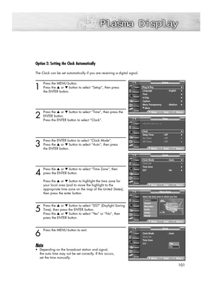 Page 101101
Option 2: Setting the Clock Automatically
The Clock can be set automatically if you are receiving a digital signal.
1
Press the MENU button.
Press the ▲or ▼button to select “Setup”, then press 
the ENTER button.
2
Press the ▲or ▼button to select “Time”, then press the
ENTER button.
Press the ENTER button to select “Clock”.
3
Press the ENTER button to select “Clock Mode”.
Press the ▲or ▼button to select “Auto”, then press 
the ENTER button.
4
Press the ▲or ▼button to select “Time Zone”, then
press the...