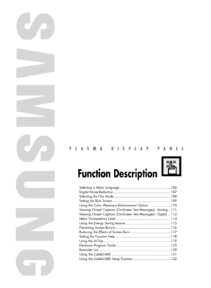 Page 105PLASMA DISPLAY PANEL
Function Description
Selecting a Menu Language ...................................................106
Digital Noise Reduction .........................................................107
Selecting the Film Mode.........................................................108
Setting the Blue Screen ..........................................................109
Using the Color Weakness Enhancement Option ......................110
Viewing Closed Captions (On-Screen Text Messages) -...