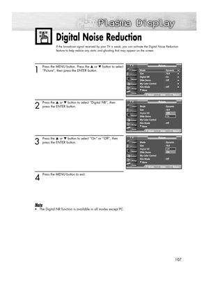 Page 107107107
Digital Noise Reduction
If the broadcast signal received by your TV is weak, you can activate the Digital Noise Reduction
feature to help reduce any static and ghosting that may appear on the screen.
1
Press the MENU button. Press the ▲or ▼button to select
“Picture”, then press the ENTER button.
2
Press the ▲or ▼button to select “Digital NR”, then
press the ENTER button.
3
Press the ▲or ▼button to select “On” or “Off”, then
press the ENTER button.
4
Press the MENU button to exit.
Note
•The Digital...