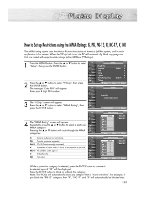 Page 123123
How to Set up Restrictions using the MPAA Ratings: G, PG, PG-13, R, NC-17, X, NR
The MPAA rating system uses the Motion Picture Association of America (MPAA) system, and its main
application is for movies. When the V-Chip lock is on, the TV will automatically block any programs
that are coded with objectionable ratings (either MPAA or TV-Ratings).
1
Press the MENU button. Press the ▲or ▼button to select
“Setup”, then press the ENTER button. 
2
Press the ▲or ▼button to select “V-Chip”, then press
the...