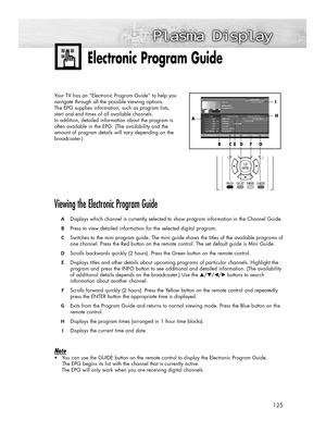 Page 125125
Electronic Program Guide
Your TV has an “Electronic Program Guide” to help you
navigate through all the possible viewing options. 
The EPG supplies information, such as program lists, 
start and end times of all available channels. 
In addition, detailed information about the program is 
often available in the EPG. (The availability and the 
amount of program details will vary depending on the
broadcaster.)
Viewing the Electronic Program Guide
ADisplays which channel is currently selected to show...