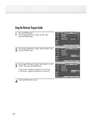 Page 126126
Using the Electronic Program Guide
1
Press the MENU button.
Press the ▲or ▼button to select “Guide”, then 
press the ENTER button.
2
Press the ▲or ▼button to select “Default Guide”, then
press the ENTER button.
3
Press the ▲or ▼button to select “Mini Guide” or “Full
Guide”, then press the ENTER button.
•  Mini Guide : Displays the guide for one channel.
•  Full Guide : Displays the guide for all channels.
4
Press the MENU button to exit.
Mini Guide√Full Guide√Reminder List√Default Guide : Mini...