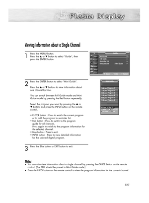 Page 127127
Viewing Information about a Single Channel
1
Press the MENU button.
Press the ▲or ▼button to select “Guide”, then 
press the ENTER button.
2
Press the ENTER button to select “Mini Guide”.
Press the ▲or ▼buttons to view information about 
one channel by time.
You can switch between Full Guide mode and Mini 
Guide mode by pressing the Red button repeatedly. 
Select the program you want by pressing the ▲or 
▼buttons and press the INFO button on the remote 
control.
• ENTER button : Press to watch the...