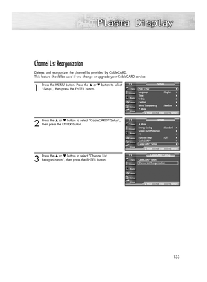 Page 133133
Channel List Reorganization
Deletes and reorganizes the channel list provided by CableCARD. 
This feature should be used if you change or upgrade your CableCARD service.
1
Press the MENU button. Press the ▲or ▼button to select
“Setup”, then press the ENTER button.
2
Press the ▲or ▼button to select “CableCARDTMSetup”,
then press the ENTER button.
3
Press the ▲or ▼buttonto select “Channel List 
Reorganization”
, then press the ENTER button.
Plug & Play√Language : English√Time√V-Chip√Caption√Menu...