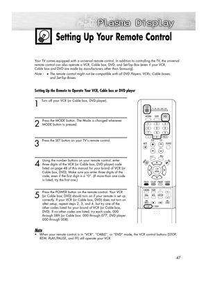 Page 4747
Setting Up Your Remote Control
Your TV comes equipped with a universal remote control. In addition to controlling the TV, the universal
remote control can also operate a VCR, Cable box, DVD, and Set-Top Box (even if your VCR, 
Cable box and DVD are made by manufacturers other than Samsung).
Note :
●The remote control might not be compatible with all DVD Players, VCRs, Cable boxes, 
and Set-Top Boxes.
Setting Up the Remote to Operate Your VCR, Cable box or DVD player  
1 
Turn off your VCR (or Cable...