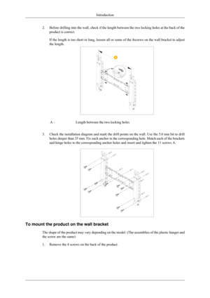 Page 202.
Before drilling into the wall, check if the length between the two locki\
ng holes at the back of the
product is correct.
If the length is too short or long, loosen all or some of the 4screws on\
 the wall bracket to adjust
the length. A -
Length between the two locking holes
3. Check the installation diagram and mark the drill points on the wall. Us\
e the 5.0 mm bit to drill
holes deeper than 35 mm. Fix each anchor in the corresponding hole. Matc\
h each of the brackets
and hinge holes to the...