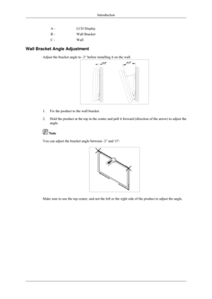 Page 22A -
LCD Display
B - Wall Bracket
C - Wall
Wall Bracket Angle Adjustment Adjust the bracket angle to -2° before installing it on the wall. 1. Fix the product to the wall bracket.
2.
Hold the product at the top in the center and pull it forward (directio\
n of the arrow) to adjust the
angle.  Note
You can adjust the bracket angle between -2° and 15°. Make sure to use the top center, and not the left or the right side of t\
he product to adjust the angle. Introduction 