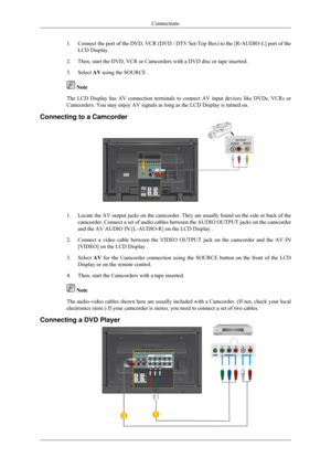 Page 251.
Connect the port of the DVD, VCR (DVD / DTV Set-Top Box) to the [R-AUD\
IO-L] port of the
LCD Display.
2. Then, start the DVD, VCR or Camcorders with a DVD disc or tape inserted.\
3. Select  AV using the SOURCE .  Note
The LCD Display has AV connection terminals to connect AV input devices \
like DVDs, VCRs or
Camcorders. You may enjoy AV signals as long as the LCD Display is turne\
d on.
Connecting to a Camcorder 1.
Locate the AV output jacks on the camcorder. They are usually found on t\
he side or...