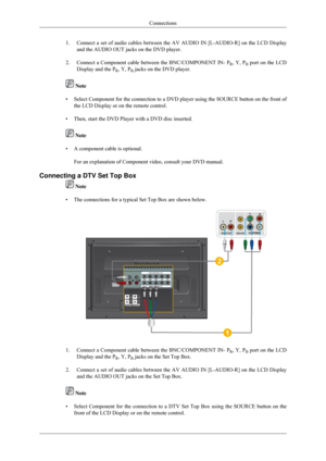 Page 261.
Connect a set of audio cables between the AV AUDIO IN [L-AUDIO-R] on the\
 LCD Display
and the AUDIO OUT jacks on the DVD player.
2. Connect a Component cable between the BNC/COMPONENT IN- P
R, Y, P
B port on the LCD
Display and the P R, Y, P
B jacks on the DVD player.  Note
• Select Component for the connection to a DVD player using the SOURCE but\
ton on the front of
the LCD Display or on the remote control.
• Then, start the DVD Player with a DVD disc inserted.  Note
• A component cable is...