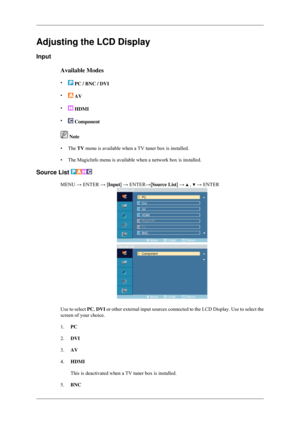 Page 56Adjusting the LCD Display
Input
Available Modes
•  PC / BNC / DVI
•  AV
•  HDMI
•  Component
 Note
• The TV menu is available when a TV tuner box is installed.
• The MagicInfo menu is available when a network box is installed.
Source List  MENU → ENTER → [Input] → ENTER→[Source List] →   ,   → ENTER
Use to select 
PC, DVI or other external input sources connected to the LCD Display. Use to se\
lect the
screen of your choice.
1. PC
2. DVI
3. AV
4. HDMI
This is deactivated when a TV tuner box is...