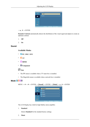 Page 68→   ,   → ENTER
Dynamic Contrast automatically detects the distribution of the visual signal and adjusts\
 to create an
optimum contrast.
1. Off
2. On
Sound
Available Modes
•  PC / BNC / DVI
•  AV
•  HDMI
•  Component
 Note
• The TV menu is available when a TV tuner box is installed.
• The MagicInfo menu is available when a network box is installed.
Mode  MENU →   →   → ENTER → [Sound] → ENTER → [Mode] →   ,   → ENTER
The LCD Display has a built-in high fidelity stereo amplifier.
1.
Standard
Selects...