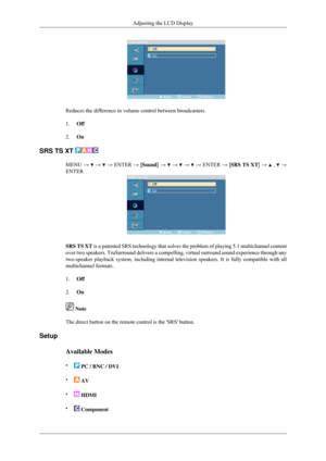 Page 70Reduces the difference in volume control between broadcasters.
1.
Off
2. On
SRS TS XT  MENU →   →   → ENTER → [Sound] →   →   →   → ENTER → [SRS TS XT] →   ,   →
ENTER SRS TS XT is a patented SRS technology that solves the problem of playing 5.1 mul\
tichannel content
over two speakers. TruSurround delivers a compelling, virtual surround s\
ound experience through any
two-speaker playback system, including internal television speakers. It \
is fully compatible with all
multichannel formats.
1.
Off
2. On...