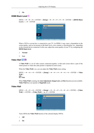 Page 742.
On
HDMI Black Level  MENU 
→   →   →   →
 ENTER → [ Setup] →   →   →   →   →   →
 ENTER → [ HDMI Black
Level ] → ,   → ENTER
When a DVD or set-top box is connected to your TV via HDMI, it may cause\
 a degradation in the
screen quality, such as an increase in the black level, a low contrast, \
or discoloration, etc., depending
on the external device connected. In this case, adjust the screen qualit\
y of your TV by configuring the
HDMI black level.
1.
Normal
2. Low
Video Wall  A Video Wall is a set of...