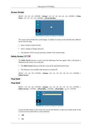 Page 76Screen Divider
MENU →   →   →   →
 ENTER  → [Setup]  →   →   →   →   →   →   →
 ENTER  → [Video
Wall ] →   →   →   →   → ENTER → [Screen Divider]
The screen can be divided into several images. A number of screens can b\
e selected with a different
layout when dividing.
• Select a mode in Screen Divider.
• Select a display in Display Selection.
• The selection will be set up by pressing a number in the selected mode.
Safety Screen  The Safety Screen function is used to prevent afterimages that may appear...