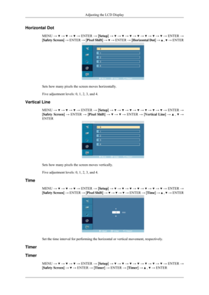 Page 77Horizontal Dot
MENU →   →   →   → ENTER → [Setup] →   →   →   →   →   →   →   → ENTER →
[Safety Screen] → ENTER → [Pixel Shift] →   → ENTER → [Horizontal Dot] →   ,   → ENTER
Sets how many pixels the screen moves horizontally.
Five adjustment levels: 0, 1, 2, 3, and 4.
Vertical Line MENU →   →   →   → ENTER → [Setup] →   →   →   →   →   →   →   → ENTER →
[Safety Screen] → ENTER → [Pixel Shift] →   →   → ENTER → [Vertical Line] →   ,   →
ENTER Sets how many pixels the screen moves vertically.
Five...