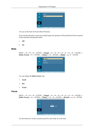 Page 78You can set the timer for Screen Burn Protection.
If you start the operation to erase any residual image, the operation wi\
ll be performed for the set period
of time and then automatically finish.
1.
Off
2. On
Mode MENU →   →   →   → ENTER → [Setup] →   →   →   →   →   →   →   → ENTER →
[Safety Screen] →   → ENTER → [Timer] →   → ENTER → [Mode] →   ,   → ENTER
You can change the 
Safety Screen Type.
1. Scroll
2. Bar
3. Eraser
Period MENU →   →   →   → ENTER → [Setup] →   →   →   →   →   →   →   → ENTER...