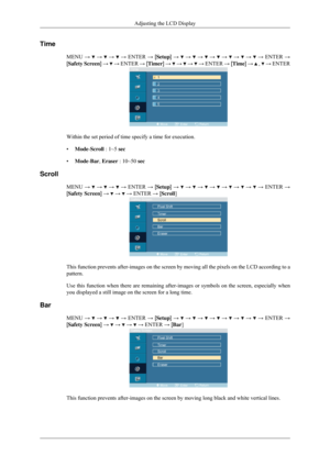 Page 79Time
MENU →   →   →   → ENTER → [Setup] →   →   →   →   →   →   →   → ENTER →
[Safety Screen] →   → ENTER → [Timer] →   →   →   → ENTER → [Time] →   ,   → ENTER
Within the set period of time specify a time for execution.
•
Mode-Scroll : 1~5 sec
• Mode-Bar, Eraser : 10~50 sec
Scroll MENU →   →   →   → ENTER → [Setup] →   →   →   →   →   →   →   → ENTER →
[Safety Screen] →   →   → ENTER → [Scroll]
This function prevents after-images on the screen by moving all the pixe\
ls on the LCD according to a...