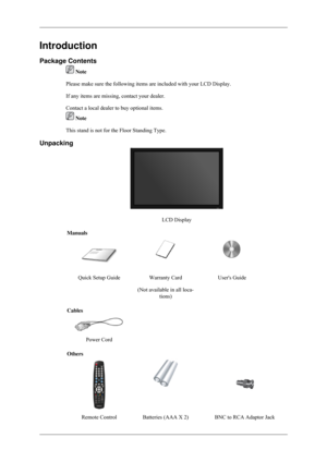 Page 9Introduction
Package Contents
 Note
Please make sure the following items are included with your LCD Display.\
If any items are missing, contact your dealer.
Contact a local dealer to buy optional items.  Note
This stand is not for the Floor Standing Type.
Unpacking LCD Display
Manuals Quick Setup Guide
Warranty Card
(Not available in all loca- tions) Users Guide
Cables  
 
Power Cord   
Others Remote Control Batteries (AAA X 2)                   BNC to RCA Adaptor Jack 