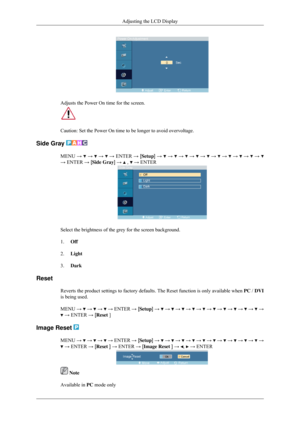 Page 81Adjusts the Power On time for the screen.
Caution: Set the Power On time to be longer to avoid overvoltage.
Side Gray  MENU →   →   →   → ENTER → [Setup] →   →   →   →   →   →   →   →   →   → 
→ ENTER → [Side Gray] →   ,   → ENTER
Select the brightness of the grey for the screen background.
1.
Off
2. Light
3. Dark
Reset Reverts the product settings to factory defaults. The Reset function is \
only available when  PC / DVI
is being used.
MENU  →   →   →   →
 ENTER  → [Setup]  →   →   →   →   →   →   →   →...
