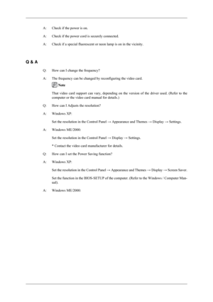 Page 88A: Check if the power is on.
A: Check if the power cord is securely connected.
A: Check if a special fluorescent or neon lamp is on in the vicinity.
 
Q & A Q: How can I change the frequency?
A: The frequency can be changed by reconfiguring the video card.  Note
That video card support can vary, depending on the version of the driver\
 used. (Refer to the
computer or the video card manual for details.)
Q: How can I Adjusts the resolution?
A: Windows XP:
Set the resolution in the Control Panel  →...