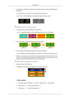 Page 95•
Avoid using a combination of characters and background color with large \
difference in
luminance.
Avoid using Grey colors, which can cause Image retention easily.
Avoid: Colors with big difference in luminance (Black & White, Grey) Change the characters color periodically
• Use Bright colors with little difference in luminance. - Cycle : Change the characters color and background color every 30 minu\
tes • Every 30 minutes, change the characters with movement.
• All area display Moving image together...