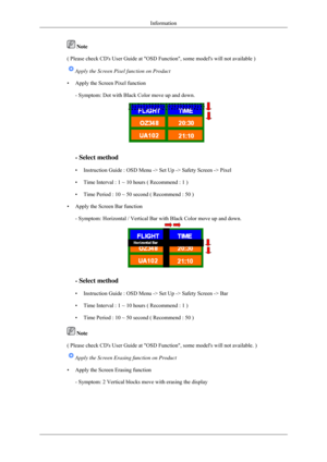 Page 96 Note
( Please check CDs User Guide at OSD Function, some models will not\
 available ) Apply the Screen Pixel function on Product
• Apply the Screen Pixel function - Symptom: Dot with Black Color move up and down. - Select method
• Instruction Guide : OSD Menu -> Set Up -> Safety Screen -> Pixel
• Time Interval : 1 ~ 10 hours ( Recommend : 1 )
• Time Period : 10 ~ 50 second ( Recommend : 50 )
• Apply the Screen Bar function - Symptom: Horizontal / Vertical Bar with Black Color move up and down. - Select...