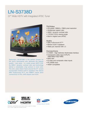 Page 1
TV/Video
• HD-grade 1366(H) x 768(V) pixel resolution
• Widescreen aspect ratio
• 3000:1 dynamic contrast ratio
• 170º(H)/170º(V) viewing angle
• Built-in digital tuner (ATSC)
Audio
• SRS TruSurround XT™
• Bottom built-in speakers
• Watts per channel:10W x 2
Connections
• 2 HDMI – High Definition Multimedia Interface
• Component video input (Y,Pb,Pr) (480i/480p/720p/1080i)
• IEEE1394
• S-video and composite video inputs
• PC (RGB) input
• VESA
® compatible
LN-S3738D
37 Wide HDTV with Integrated ATSC...