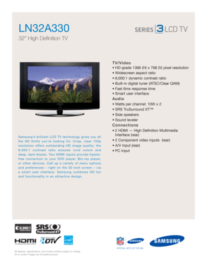 Page 1All features, specifications, and model numbers subject to change.
All on screen images are simulated pictures.
Samsung’s brilliant LCD TV technology gives you all
the HD thrills you’re looking for. Crisp, clear 720p
resolution offers outstanding HD image quality; the
8,000:1 contrast ratio ensures vivid colors and
deep, dark blacks. Two HDMI inputs provide hassle-
free connection to your DVD player, Blu-ray player,
or other devices. Call up a variety of menu options
and preferences – right on the...