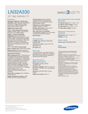 Page 2Samsung Electronics America, Inc.
105 Challenger Road
Ridgefield Park, NJ 07660-0511
Tel (201) 229-4000 • 1-800-SAMSUNG
www.samsung.com
LN32A330  
32 High Definition TV 
Features
HD-Grade 1366 (H) x 768 (V) pixel
resolution:High resolution pixel density
with built-in image scaler to handle
inputs from a variety of digital and 
analog audio/video sources.
Widescreen aspect ratio
CCFL—Cold Cathode Fluorescent
Lamp:
Provides colors in your picture
that were not available before.
8,000:1 contrast...