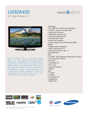 Page 1All features, specifications, and model numbers subject to change.
All on screen images are simulated pictures.
Enjoy the clarity of HD, in a stunningly modern
design. True 720p resolution offers amazing LCD
image detail, complemented by a 10,000:1 dynamic
contrast ratio for vivid colors and bold blacks. Three
HDMI inputs let you connect quickly and easily to
your peripherals. Call up a variety of menu options
and preferences – right on the 32-inch screen – via
a smart user interface. Speaking of smart,...