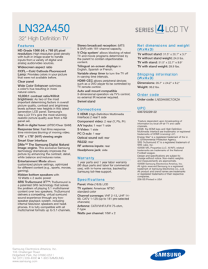 Page 2Samsung Electronics America, Inc.
105 Challenger Road
Ridgefield Park, NJ 07660-0511
Tel (201) 229-4000 • 1-800-SAMSUNG
www.samsung.com
LN32A450  
32 High Definition TV
Features
HD-Grade 1366 (H) x 768 (V) pixel
resolution:High resolution pixel density
with built-in image scaler to handle
inputs from a variety of digital and 
analog audio/video sources.
Widescreen aspect ratio
CCFL—Cold Cathode Fluorescent
Lamp:
Provides colors in your picture
that were not available before.
Clear panel
Wide Color...