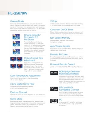 Page 3HL-S5679W
Cinema Mode
Samsung’s Cinema Mode lets you see colors the way the
director intended, by matching them more closely to production
standards. This creates more accurate colors and natural skin
tones when viewing Hollywood movies on your TV—the perfect
setting when enjoying movies with the lights off.
Cinema Smooth™
Film Mode 3:2 
Pull Down
Powered by Samsung’s Cinema
Smooth technology, 3:2 Pull Down
corrects for the artificial frames created
when films are converted to DVDs.
The result is a...