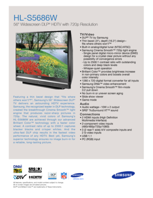 Page 1All features, specifications, and model numbers subject to change.
All on screen images are simulated pictures.
DLP
®
and Brilliant Color™ are trademarks of Texas Instruments.
HL-S5686W
56 Widescreen DLP
®
HDTV with 720p Resolution
T V / Vi d e o
•DLP®TV by Samsung
•Thin bezel (.9), depth (16.3) design–
fits where others won’t™
•Built-in analog/digital tuner (NTSC/ATSC)
•Samsung Cinema Smooth™ 720p light engine
-Single panel digital micro-mirror device (DMD)
design for a crystal clear picture without...